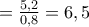 =\frac{5,2}{0,8}=6,5