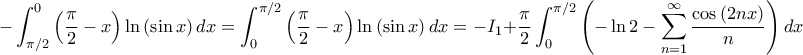 \displaystyle -\int_{\pi/2}^{0}\left( \frac{\pi}{2}-x \right)\ln\left( \sin x \right)dx=\int_{0}^{\pi/2}\left( \frac{\pi}{2}-x \right)\ln\left( \sin x \right)dx=-I_{1}+\frac{\pi}{2}\int_{0}^{\pi/2}\left( -\ln 2-\sum_{n=1}^{\infty }\frac{\cos \left( 2nx \right)}{n} \right)dx \displaystyle -\int_{\pi/2}^{0}\left( \frac{\pi}{2}-x \right)\ln\left( \sin x \right)dx=\int_{0}^{\pi/2}\left( \frac{\pi}{2}-x \right)\ln\left( \sin x \right)dx=-I_{1}+\frac{\pi}{2}\int_{0}^{\pi/2}\left( -\ln 2-\sum_{n=1}^{\infty }\frac{\cos \left( 2nx \right)}{n} \right)dx