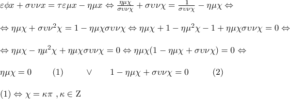\displaystyle{\begin{array}{l} 
 \varepsilon \phi x + \sigma \upsilon \nu x = \tau \varepsilon \mu x - \eta \mu x \Leftrightarrow \frac{{\eta \mu \chi }}{{\sigma \upsilon \nu \chi }} + \sigma \upsilon \nu \chi  = \frac{1}{{\sigma \upsilon \nu \chi }} - \eta \mu \chi  \Leftrightarrow  \\  
  \\  
  \Leftrightarrow \eta \mu \chi  + \sigma \upsilon {\nu ^2}\chi  = 1 - \eta \mu \chi \sigma \upsilon \nu \chi  \Leftrightarrow \eta \mu \chi  + 1 - \eta {\mu ^2}\chi  - 1 + \eta \mu \chi \sigma \upsilon \nu \chi  = 0 \Leftrightarrow  \\  
  \\  
  \Leftrightarrow \eta \mu \chi  - \eta {\mu ^2}\chi  + \eta \mu \chi \sigma \upsilon \nu \chi  = 0 \Leftrightarrow \eta \mu \chi (1 - \eta \mu \chi  + \sigma \upsilon \nu \chi ) = 0 \Leftrightarrow  \\  
  \\  
 \eta \mu \chi  = 0\,\,\,\,\,\,\,\,\,\,\,\,\,\,(1)\,\,\,\,\,\,\,\,\,\,\,\,\,\, \vee \,\,\,\,\,\,\,\,\,\,\,1 - \eta \mu \chi  + \sigma \upsilon \nu \chi  = 0\,\,\,\,\,\,\,\,\,\,\,\,\,\,\,\,(2) \\  
  \\  
(1)	 \Leftrightarrow \chi  = \kappa \pi \,\,,\kappa  \in {\rm Z} \\  
 \end{array}}