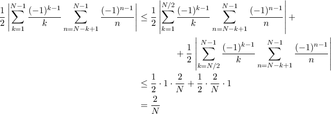 \displaystyle{\begin{aligned}
\frac{1}{2}\left|\sum_{k=1}^{N-1}\frac{(-1)^{k-1}}{k}\sum_{n=N-k+1}^{N-1}\frac{(-1)^{n-1}}{n}\right| &\leq \frac12\left|\sum_{k=1}^{N/2}\frac{(-1)^{k-1}}{k}\sum_{n=N-k+1}^{N-1}\frac{(-1)^{n-1}}{n}\right| + \\
& \quad \quad \quad \quad +\frac{1}{2}\left|\sum_{k=N/2}^{N-1}\frac{(-1)^{k-1}}{k}\sum_{n=N-k+1}^{N-1}\frac{(-1)^{n-1}}{n}\right|\\
&\leq \frac{1}{2}\cdot 1 \cdot \frac{2}{N} + \frac{1}{2} \cdot \frac{2}{N} \cdot 1\\
&=\frac{2}{N}
\end{aligned}} \displaystyle{\begin{aligned}
\frac{1}{2}\left|\sum_{k=1}^{N-1}\frac{(-1)^{k-1}}{k}\sum_{n=N-k+1}^{N-1}\frac{(-1)^{n-1}}{n}\right| &\leq \frac12\left|\sum_{k=1}^{N/2}\frac{(-1)^{k-1}}{k}\sum_{n=N-k+1}^{N-1}\frac{(-1)^{n-1}}{n}\right| + \\
& \quad \quad \quad \quad +\frac{1}{2}\left|\sum_{k=N/2}^{N-1}\frac{(-1)^{k-1}}{k}\sum_{n=N-k+1}^{N-1}\frac{(-1)^{n-1}}{n}\right|\\
&\leq \frac{1}{2}\cdot 1 \cdot \frac{2}{N} + \frac{1}{2} \cdot \frac{2}{N} \cdot 1\\
&=\frac{2}{N}
\end{aligned}}