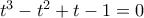 t^3-t^2+t-1=0