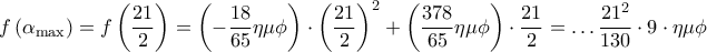 \displaystyle{ 
f\left( {\alpha _{\max } } \right) = f\left( {\frac{{21}} 
{2}} \right) = \left( { - \frac{{18}} 
{{65}}\eta \mu \phi } \right) \cdot \left( {\frac{{21}} 
{2}} \right)^2  + \left( {\frac{{378}} 
{{65}}\eta \mu \phi } \right) \cdot \frac{{21}} 
{2} =  \ldots \frac{{21^2 }} 
{{130}} \cdot 9 \cdot \eta \mu \phi  
}