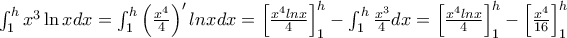 \int_{1}^{h}x^{3}\ln xdx = \int_1^h \left (\frac {x^4}{4} \right)' ln xdx = \left [\frac {x^4 lnx}{4} \right]_1^h - \int_1^h \frac {x^3}{4}dx = \left [\frac {x^4 lnx}{4} \right]_1^h - \left [\frac {x^4}{16} \right]_1^h