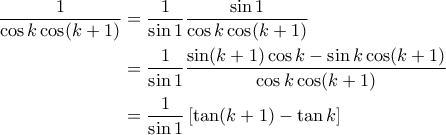 \displaystyle{\begin{aligned} 
\frac{1}{\cos k \cos (k+1)} &=\frac{1}{\sin  1}\frac{\sin 1}{\cos k \cos (k+1)} \\  
 &= \frac{1}{\sin 1}\frac{\sin (k+1)\cos k - \sin k \cos (k+1)}{\cos k \cos (k+1)}\\  
 &= \frac{1}{\sin 1}\left [ \tan (k+1)- \tan k  \right ] 
\end{aligned}}