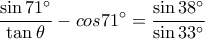 \displaystyle \frac {\sin 71^\circ}{\tan \theta}-cos 71^\circ=\frac {\sin 38^\circ}{\sin 33^\circ} \displaystyle \frac {\sin 71^\circ}{\tan \theta}-cos 71^\circ=\frac {\sin 38^\circ}{\sin 33^\circ}