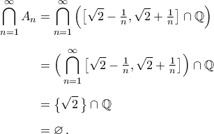 \begin{aligned} 
\bigcap_{n=1}^{\infty}A_n&=\bigcap_{n=1}^{\infty}\Big(\big[\sqrt{2}-\tfrac{1}{n},\sqrt{2}+\tfrac{1}{n}\big]\cap{\mathbb{Q}}\Big)\\\noalign{\vspace{0.2cm}} 
&=\Big(\bigcap_{n=1}^{\infty}\big[\sqrt{2}-\tfrac{1}{n},\sqrt{2}+\tfrac{1}{n}\big]\Big)\cap{\mathbb{Q}}\\\noalign{\vspace{0.2cm}} 
&=\big\{\sqrt{2}\,\big\}\cap{\mathbb{Q}}\\\noalign{\vspace{0.2cm}} 
&=\varnothing\,. 
\end{aligned}
