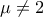 \displaystyle{\mu\neq 2}