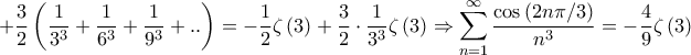 \displaystyle{ + \frac{3}{2}\left( {\frac{1}{{{3^3}}} + \frac{1}{{{6^3}}} + \frac{1}{{{9^3}}} + ..} \right) =  - \frac{1}{2}\zeta \left( 3 \right) + \frac{3}{2} \cdot \frac{1}{{{3^3}}}\zeta \left( 3 \right) \Rightarrow \sum\limits_{n = 1}^\infty  {\frac{{\cos \left( {2n\pi /3} \right)}}{{{n^3}}}}  =  - \frac{4}{9}\zeta \left( 3 \right)}