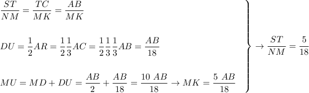\displaystyle{ 
\left. 
\begin{aligned} 
& {ST \over NM}  =  {TC \over MK} = {AB \over MK} \cr 
& \cr 
& DU = {1 \over 2} AR = {1 \over 2} {1 \over 3} AC = {1 \over 2} {1 \over 3} {1 \over 3} AB = {AB \over 18}  \cr 
& \cr 
& MU = MD + DU = {AB \over 2} + {AB \over 18} = {10 \ AB \over 18} \rightarrow MK = {5 \ AB \over 18} \cr 
\end{aligned} 
\right\} \rightarrow {ST \over NM}  = {5 \over 18} 
}